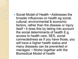 Social Model of Health • Addresses the
broader influences on health eg social,
cultural, environmental & economic
factors, rather than the disease or injury
itself • It does this by taking into account
the social determinants of health E.g.
access to health care, SES, social
connectedness as if you have those, you
will have a higher health status and
many diseases can be prevented or
managed. • Works together with the
Biomedical Model of health
 