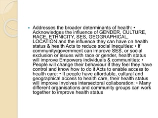  Addresses the broader determinants of health: •
Acknowledges the influence of GENDER, CULTURE,
RACE, ETHNICITY, SES, GEOGRAPHICAL,
LOCATION and the influence they can have on health
status & health Acts to reduce social inequities: • If
community/government can improve SES, or social
exclusion or issues with race or gender, health status
will improve Empowers individuals & communities: •
People will change their behaviour if they feel they have
control and know how to do it Acts to enable access to
health care: • If people have affordable, cultural and
geographical access to health care, their health status
will improve Involves intersectoral collaboration: • Many
different organisations and community groups can work
together to improve health status
 