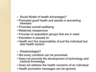  Social Model of health Advantages?
• Promoted good health and assists in preventing
diseases
• Promotes overall wellbeing
• Relatively inexpensive
• Focuses on population groups that are in need
• Education is passed on
• Health isn’t the responsibility of just the individual but
also health sectors
 Disadvantages?
• Not every condition can be prevented
• Does not promote the development of technology and
medical knowledge
• Does not address the health concerns of an individual
• Health promotion messages can be ignored.
 