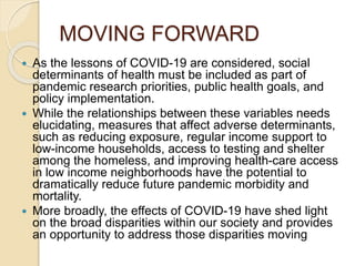 MOVING FORWARD
 As the lessons of COVID-19 are considered, social
determinants of health must be included as part of
pandemic research priorities, public health goals, and
policy implementation.
 While the relationships between these variables needs
elucidating, measures that affect adverse determinants,
such as reducing exposure, regular income support to
low-income households, access to testing and shelter
among the homeless, and improving health-care access
in low income neighborhoods have the potential to
dramatically reduce future pandemic morbidity and
mortality.
 More broadly, the effects of COVID-19 have shed light
on the broad disparities within our society and provides
an opportunity to address those disparities moving
 