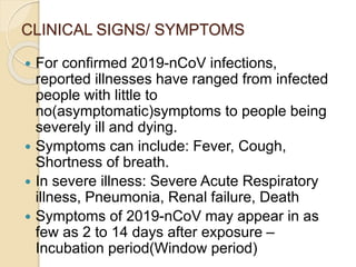 CLINICAL SIGNS/ SYMPTOMS
 For confirmed 2019-nCoV infections,
reported illnesses have ranged from infected
people with little to
no(asymptomatic)symptoms to people being
severely ill and dying.
 Symptoms can include: Fever, Cough,
Shortness of breath.
 In severe illness: Severe Acute Respiratory
illness, Pneumonia, Renal failure, Death
 Symptoms of 2019-nCoV may appear in as
few as 2 to 14 days after exposure –
Incubation period(Window period)
 