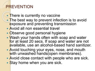 PREVENTION
 There is currently no vaccine
 The best way to prevent infection is to avoid
exposure and preventing transmission
 Avoid all non essential travel
 Observe good personal hygiene
 Wash your hands often with soap and water
for at least 20 secs. If soap and water are not
available, use an alcohol-based hand sanitizer.
 Avoid touching your eyes, nose, and mouth
with unwashed hands(open membranes).
 Avoid close contact with people who are sick.
 Stay home when you are sick.
 