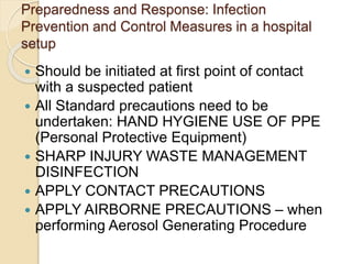 Preparedness and Response: Infection
Prevention and Control Measures in a hospital
setup
 Should be initiated at first point of contact
with a suspected patient
 All Standard precautions need to be
undertaken: HAND HYGIENE USE OF PPE
(Personal Protective Equipment)
 SHARP INJURY WASTE MANAGEMENT
DISINFECTION
 APPLY CONTACT PRECAUTIONS
 APPLY AIRBORNE PRECAUTIONS – when
performing Aerosol Generating Procedure
 