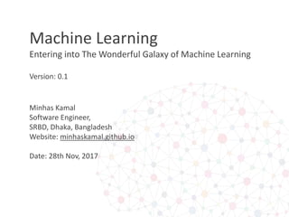 Machine Learning
Entering into The Wonderful Galaxy of Machine Learning
Version: 0.1
Minhas Kamal
Software Engineer,
SRBD, Dhaka, Bangladesh
Website: minhaskamal.github.io
Date: 28th Nov, 2017
 