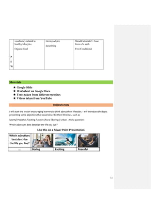 11
N
E
W
vocabulary related to
healthy lifestyles
Organic food
Giving advice
describing
Should/shouldn’t+ base
form of a verb
First Conditional
Materials
★ Google Slide
★ Worksheet on Google Docs
★ Texts taken from different websites
★ Videos taken from YouTube
PRESENTATION
I will start the lesson encouraging learners to think about their lifestyles. I will introduce the topic
presenting some adjectives that could describe their lifestyles, such as
Sporty/ Peaceful /Exciting / Active /Rural /Boring / Urban. And a question:
Which adjectives best describe the life you live?
Like this on a Power Point Presentation
Which adjectives
best describe
the life you live?
... Boring Exciting Peaceful
 