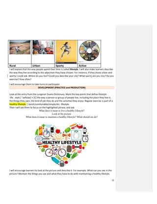 12
Rural Urban Sporty Active
I will explain that the way people spend their time is called lifestyle. I will also make learners describe
the way they live according to the adjectives they have chosen. For instance, if they chose urban and
sporty I could ask: Where do you live? Could you describe your city? What sports are you into? Do you
exercise? How often?
I will encourage them to take turns to participate.
DEVELOPMENT (PRACTICE and PRODUCTION)
Look at the entry from the Longman Exams Dictionary. Mark the key points that define lifestyle .
life . style / ˈlaɪfstaɪl/ n [C] the way a person or group of people live, including the place they live in,
the things they own, the kind of job they do and the activities they enjoy: Regular exercise is part of a
healthy lifestyle. | lavish/comfortable/simple/etc. lifestyle.
Then I will ask them to focus on the highlighted phrase, and ask:
What does it mean to live a healthy lifestyle?
Look at the picture.
What does it mean to maintain a healthy lifestyle? What should we do?
I will encourage learners to look at the picture and describe it. For example: What can you see in the
picture? Mention the things you see and what they have to do with maintaining a healthy lifestyle.
 