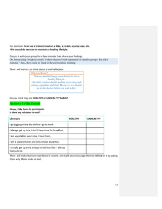 13
For example: I can see a trainer/sneaker, a bike, a racket, a jump rope, etc.
We should do exercise to maintain a healthy lifestyle.
Discuss it with your group for a few minutes then share your findings.
On Zoom using ‘breakout rooms’ (where students work separately in smaller groups) for a few
minutes. Then,, they come in back to the current class meeting.
Then I will invite Ls to think about a brief reflection.
Did you Know?
That we should change some habits to live a
healthy lifestyle.
Our daily routine should include exercising and
eating vegetables and fruit. However, we should
go to the doctor before we start a diet.
Do you think they are HEALTHY or UNHEALTHY habits?
Activity 1 (On Zoom)
Please, Take turns to participate.
Is there any volunteer to read?
Lifestyles HEALTHY UNHEALTHY
I go jogging every day before I go to work.
I always get up late, I don’t have time for breakfast.
I eat vegetables every day. I love them.
I am a social smoker and only smoke at parties.
I usually get up early and go to bed too late. I always
feel so tired.
Then I will make learners read Mario’s routine. and I will also encourage them to reflect on it by asking
them why Mario looks so bad.
 