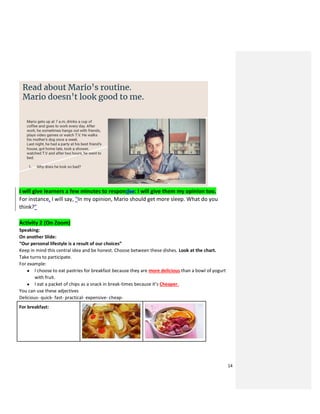 14
I will give learners a few minutes to respondse: I will give them my opinion too.
For instance, I will say, “In my opinion, Mario should get more sleep. What do you
think?”
Activity 2 (On Zoom)
Speaking:
On another Slide:
“Our personal lifestyle is a result of our choices”
Keep in mind this central idea and be honest. Choose between these dishes. Look at the chart.
Take turns to participate.
For example:
● I choose to eat pastries for breakfast because they are more delicious than a bowl of yogurt
with fruit.
● I eat a packet of chips as a snack in break-times because it’s Cheaper.
You can use these adjectives
Delicious- quick- fast- practical- expensive- cheap-
For breakfast:
 