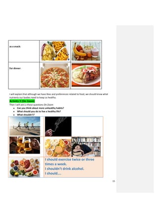 15
as a snack:
For dinner:
I will explain that although we have likes and preferences related to food, we should know what
nutrients our bodies need to keep us healthy.
Activity 3 (On Zoom)
Then I will ask Ls these questions On Zoom
● Can you think about more unhealthy habits?
● What should you do to live a healthy life?
● What shouldn’t?
I should exercise twice or three
times a week.
I shouldn’t drink alcohol.
I should….
 