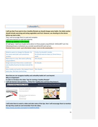 16
I shouldn’t...
I will say that if we want to live a healthy lifestyle we should change some habits. Our daily routine
should include exercising and eating vegetables and fruit. However, we should go to the doctor
before we start a diet.
Then I will encourage them to read and complete.
I will name learners to read and response.
Follow up activity 4 (On Zoom)
All right guys. I want you to give some advice to these people using SHOULD -SHOULDN’T and the
following phrases or whatever you consider would benefit each person.
Exercise twice a week—go to the doctor--sleep—move to the countryside--
Roberto wants to change his lifestyle. He
has never exercised, and sometimes
smokes.
Firstly, he shouldn’t smoke.
He should exercise twice or three times a
week.
Maria lives in a city. She starts suffering
lung problems.
She should...
Sergio exercises three times a week and
eats healthy food but he feels tired all the
time.
He should…
Alice studies and works. She sleeps 6 hours
every day. She feels tired all day.
She should….
Now that you can recognize healthy and unhealthy habits let’s see beyond.
Why is it important?
In order to introduce the video “tips for starting a healthy lifestyle”
I will ask learners two questions - if they live healthy lives and how they know it.
I will invite them to watch a video and take notes of the tips. then I will encourage them to mention
the tips they could see and remember from the video.
https://www.youtube.com/watch?v=0aNNYEUARAk
 