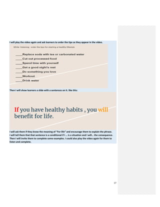 17
I will play the video again and ask learners to order the tips as they appear in the video.
Then I will show learners a slide with a sentences on it. like this:
I will ask them if they know the meaning of “For life” and encourage them to explain the phrase.
I will tell them that that sentence is a conditional if I … is a situation and I will… the consequence.
Then I will invite them to complete some examples. I could also play the video again for them to
listen and complete.
 