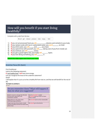 18
Grammar focus (On Zoom)
First Conditional.
Look at the following statement:
If I eat healthy food, I will have more energy.
Can you recognize the tense of the underline statement?
Good!
I will explain that it’s up to us to live a healthy life from now on, and that we will benefit for the rest of
life.
Go back to activity 4.
 