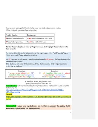 19
Roberto wants to change his lifestyle. He has never exercised, and sometimes smokes.
Advice: He should exercise and give up smoking.
Possible situation Consequence
If Roberto gives up smoking, he will avoid suffering from lung cancer.
If he starts doing exercise, he will feel and look his best.
Point at the correct option to make up the grammar rule. (I will highlight the correct answer for
them to see it)
The first Conditional is used to talk about things that might happen in the Past-/Present-/Future.
Things, which could-/could not easily, come true.
Use: If + present to talk about a possible situation and will/won’t + the base form to talk
about the consequence.
The -If clause can come first or second. If the if clause come first, we put a comma
before the next clause.
Negative
If + present simple, subject + will + NOT +
base form of the verb + complement
If Danny eats healthy, he won’t get sick.
Question
Wh + will + base form of the verb + if + subject
+ present simple + complement?
What will happen if you eat healthy?
What about Maria, Sergio and Alice?
Write your contribution in the chat-box
Further Practice: I will record a tutorial explaining First conditional and how they have to complete
the following file:
https://docs.google.com/document/d/13Llgb4my8sX_rtcX5kHCIbHwdHEJdM6oIYC1Qv6-
JoE/edit?usp=sharing
Tutorial:
https://drive.google.com/file/d/1jl56k3h7KeOQ3TQ7buUga5fz7xRZdFGd/view?usp=s
haring
Homework:2 I would send my students a ppt for them to work on the reading that I
would also explain during the zoom meeting.
 