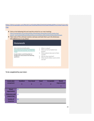 20
https://drive.google.com/file/d/1ueTdzdAwZMxZ24rbCIGaDVbkaditPnLr/view?usp=sha
ring
❖ Click on the following link and read the article for our next meeting:
https://raisingchildren.net.au/teens/healthy-lifestyle/daily-food-guides/nutrition-healthy-food-
teens#:~:text=Healthy%20foods%20have%20nutrients%20that,caffeine%20or%20lots%20of%20sugar.
❖ Take notes of the unknown words or phrases and look them up in the dictionary
(WordReference or any other)
To be completed by your tutor:
Lesson plan
component
Excellent
5
Very Good
4
Good
3
Acceptable
2
Needs
improvement
1
Visual
organization
X
Coherence and
sequencing
X
Variety of
resources
X
 