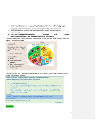 24
● Pre-teens and teens need a wide variety of foods from the five healthy food groups:
_____________, ____________, _________,__________and ______________..
● Healthy foods have nutrients that are important for growth and development _________
___________.
● Your child should avoid foods high in _________, saturated ______ and _________, foods
low in fibre and nutrients, and drinks with caffeine or lots of sugar.
Then I will ask learners to read one of the statements at a time. And I will show them this slide, and
ask for a volunteer to read it.
Then I will explain why it is important eating healthy during adolescence. and encourage them to
answer the following question:
Do you think that eating healthy is important during adolescence?
Take these key points into consideration to respond.
● Your bodies are changing
● You, as teens, are becoming more independent and making food decisions on
your own.
● Many of you have a growth spurt and increase in appetite and need healthy
food to meet your needs.
Example:
I think It’s important because our bodies are changing during this stage.
In my opinion…
Growth spurt: Sudden increase in size.
Google slide
Activity 1:
 