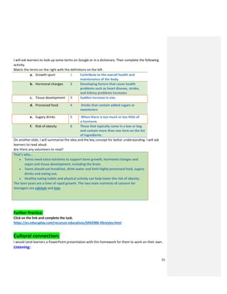 25
I will ask learners to look up some terms on Google or in a dictionary. Then complete the following
activity.
Match the terms on the right with the definitions on the left.
a. Growth spurt 1 Contribute to the overall health and
maintenance of the body.
b. Hormonal changes 2 Developing factors that cause health
problems such as heart disease, stroke,
and kidney problems increases
c. Tissue development 3 Sudden increase in size.
d. Processed food 4 Drinks that contain added sugars or
sweeteners
e. Sugary drinks 5 When there is too much or too little of
a hormone.
f. Risk of obesity 6 Those that typically come in a box or bag
and contain more than one item on the list
of ingredients.
On another slide, I will summarize the idea and the key concept for better understanding. I will ask
learners to read aloud.
Are there any volunteers to read?
That’s why...
● Teens need extra nutrients to support bone growth, hormonal changes and
organ and tissue development, including the brain.
● Teens should eat breakfast, drink water and limit highly processed food, sugary
drinks and eating out.
● Healthy eating habits and physical activity can help lower the risk of obesity.
The teen years are a time of rapid growth. The two main nutrients of concern for
teenagers are calcium and iron.
Further Practice:
Click on the link and complete the task.
https://es.educaplay.com/recursos-educativos/6942906-lifestyles.html
Cultural connection:
I would send learners a PowerPoint presentation with this homework for them to work on their own.
Listening:
 
