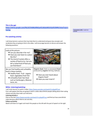 26
This is the ppt
https://drive.google.com/file/d/1hK86yf0kEqnECv8sboM5J1Gyi91l39Rh/view?usp=s
haring
Pre watching activity:
I will show learners a picture that may help them to understand and guess key concepts and
vocabulary they are going to find in the video. I will encourage learners to discuss and answer the
following questions:
Look at this picture.
➔ Can you describe it for me?
➔ Have you ever been to a place
like this?
➔ This kind of market offers a
variety of food to try. Can you
tell us what kind of food you
can find there?
We can find healthy and unhealthy
food in these markets.
➔ Healthy food: Fruit- organic
food- vegetables-fresh fish-
➔ Unhealthy food: fast-food
such as hamburgers, Mexican
tacos, etc.
Organic food, fresh or processed food
produced by organic farming methods.
➔ Have you ever heard about
Organic food?
➔ Have you ever tried it?
While -Listening/watching:
I will invite learners to watch a video: https://www.youtube.com/watch?v=jsApaXFFuzo
First I will explain that they are going to watch a video about British people talking about their eating
choices and why they make such decisions.
Listening Activity 1.
Click on this link https://www.youtube.com/watch?v=jsApaXFFuzo and find out how some British
make decisions about what to eat and why.
Follow up Activity
Watch and listen to it again and match the people on the left with the part of speech on the right.
Comentario [A3]: I could not
access.
 