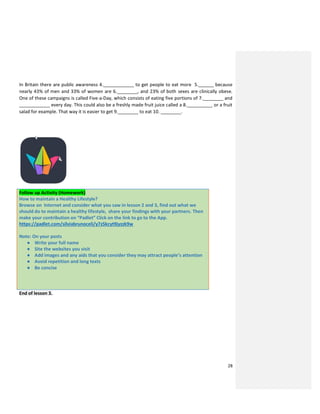 28
In Britain there are public awareness 4.____________ to get people to eat more 5.______ because
nearly 43% of men and 33% of women are 6.________, and 23% of both sexes are clinically obese.
One of these campaigns is called Five-a-Day, which consists of eating five portions of 7.________ and
____________ every day. This could also be a freshly made fruit juice called a 8.__________ or a fruit
salad for example. That way it is easier to get 9.________ to eat 10. ________.
Follow up Activity (Homework)
How to maintain a Healthy Lifestyle?
Browse on Internet and consider what you saw in lesson 2 and 3, find out what we
should do to maintain a healthy lifestyle, share your findings with your partners. Then
make your contribution on “Padlet” Click on the link to go to the App.
https://padlet.com/silviabrunoceli/y7z5kcyt9jyzzk9w
Note: On your posts
● Write your full name
● Site the websites you visit
● Add images and any aids that you consider they may attract people’s attention
● Avoid repetition and long texts
● Be concise
End of lesson 3.
 