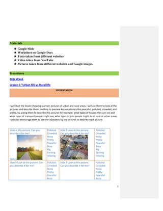 3
Materials
★ Google Slide
★ Worksheet on Google Docs
★ Texts taken from different websites
★ Video taken from YouTube
★ Pictures taken from different websites and Google images.
Procedures
Firts Week
Lesson 1 “Urban life vs Rural life
PRESENTATION
I will start the lesson showing learners pictures of urban and rural areas. I will ask them to look at the
pictures and describe them. I will try to preview key vocabulary like peaceful, polluted, crowded, and
pretty, by asking them to describe the pictures for example: what types of houses they can see and
what types of transport people might use, what types of jobs people might do in rural or urban areas.
I will also encourage them to see the adjectives by the pictures to describe each picture.
Look at this picture. Can you
describe it for me?
Slide 4
Polluted
Crowded
Noisy
Pretty
Peaceful
Busy
Big
Exciting
relaxing
Slide 5 Look at this picture.
Can you describe it for me?
Polluted
Crowded
Noisy
Pretty
Peaceful
Busy
Big
Exciting
relaxing
Slide 6 Look at this picture. Can
you describe it for me?
Polluted
Crowded
Noisy
Pretty
Peaceful
Busy
Slide 7 Look at this picture.
Can you describe it for me?
Polluted
Crowded
Noisy
Pretty
Peaceful
Busy
 