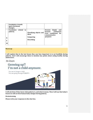 31
Vocabulary: Growth
spurt, hormonal
changes,
N
E
W
Vocabulary related to
puberty.
Classifying objects and
ideas
Comparing
Describing
Present Simple and
Present continuous
First conditional for
communicative
purposes
Warm up:
I will explain that in the last lesson they saw how important is to eat healthily during
puberty. And I will encourage them to mention key points about eating healthy during
adolescence.
I will ask them if they know what puberty is, and what it means. Then I will say that today’s
lesson we will see how human body changes during puberty.
Brainstorming.
Please write your responses in the chat-box.
 