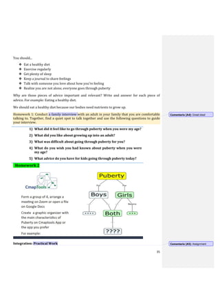 35
You should...
❖ Eat a healthy diet
❖ Exercise regularly
❖ Get plenty of sleep
❖ Keep a journal to share feelings
❖ Talk with someone you love about how you’re feeling
❖ Realize you are not alone, everyone goes through puberty
Why are those pieces of advice important and relevant? Write and answer for each piece of
advice. For example: Eating a healthy diet.
We should eat a healthy diet because our bodies need nutrients to grow up.
Homework 1: Conduct a family interview with an adult in your family that you are comfortable
talking to. Together, find a quiet spot to talk together and use the following questions to guide
your interview.
1) What did it feel like to go through puberty when you were my age?
2) What did you like about growing up into an adult?
3) What was difficult about going through puberty for you?
4) What do you wish you had known about puberty when you were
my age?
5) What advice do you have for kids going through puberty today?
Homework 2
Integration: Practical Work
Comentario [A4]: Great idea!
Comentario [A5]: Assignment
 