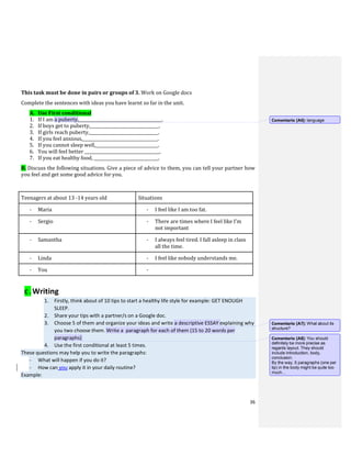 36
This task must be done in pairs or groups of 3. Work on Google docs
Complete the sentences with ideas you have learnt so far in the unit.
A. Use First conditional
1. If I am a puberty,________________________________________.
2. If boys get to puberty,_________________________________.
3. If girls reach puberty,_________________________________.
4. If you feel anxious,____________________________________.
5. If you cannot sleep well,______________________________.
6. You will feel better ____________________________________.
7. If you eat healthy food, _______________________________.
B. Discuss the following situations. Give a piece of advice to them, you can tell your partner how
you feel and get some good advice for you.
Teenagers at about 13 -14 years old Situations
- Maria - I feel like I am too fat.
- Sergio - There are times where I feel like I’m
not important
- Samantha - I always feel tired. I fall asleep in class
all the time.
- Linda - I feel like nobody understands me.
- You -
C . Writing
1. Firstly, think about of 10 tips to start a healthy life style for example: GET ENOUGH
SLEEP.
2. Share your tips with a partner/s on a Google doc.
3. Choose 5 of them and organize your ideas and write a descriptive ESSAY explaining why
you two choose them. Write a paragraph for each of them (15 to 20 words per
paragraphs)
4. Use the first conditional at least 5 times.
These questions may help you to write the paragraphs:
- What will happen if you do it?
- How can you apply it in your daily routine?
Example:
Comentario [A6]: language
Comentario [A7]: What about its
structure?
Comentario [A8]: You should
definitely be more precise as
regards layout. They should
include introduction, body,
conclusion.
By the way, 5 paragraphs (one per
tip) in the body might be quite too
much…
 