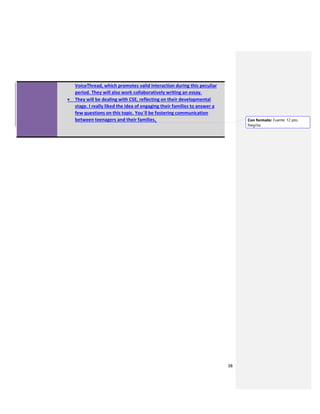38
VoiceThread, which promotes valid interaction during this peculiar
period. They will also work collaboratively writing an essay.
 They will be dealing with CSE, reflecting on their developmental
stage. I really liked the idea of engaging their families to answer a
few questions on this topic. You´ll be fostering communication
between teenagers and their families. Con formato: Fuente: 12 pto,
Negrita
 