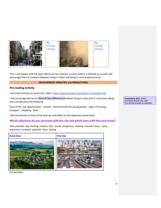 4
Big
Exciting
relaxing
Big
Exciting
relaxing
Then I will explain that the place where we live imposes, to some extent, a lifestyle on us and I will
encourage them to compare between living in Urban and living in rural areas/countries.
DEVELOPMENT (PRACTICE and PRODUCTION)
Pre-reading Activity
I will invite learners to watch this video: https://www.youtube.com/watch?v=EdUs8jA7AHk
I will encourage learners to think of two differences between living in cities and in rural areas taking
into consideration the following:
Pace of life - job opportunities - schools - entertainment for young people - types of housing -
transport - shopping - food -
I will ask learners to look at the pictures and reflect on the adjectives above them.
Which adjectives do you associate with the city and which ones with the rural areas?
safe- peaceful- big- exciting- healthy- fast - lonely- dangerous- relaxing- stressful- busy - noisy-
expensive- crowded- polluted- clean- boring-
Rural Area The City
For example:
Comentario [A1]: Which
structures should they use?
You should provide an example.
 