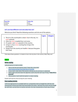5
Rural life:
relaxing
lonely...
Urban life:
busy
crowded
Let’s see how different rural and urban lives are!
What do you think? Read the following assertions and tick one of the options.
1. The air in the countryside is cleaner but in the city, it is
more polluted.
2. Cities are more crowded than rural areas.
3. It’s quieter and more peaceful in the country.
4. Living in a city is more exciting than living in the
countryside.
5. People from the country are healthier because they grow
their food.
I agree I disagree
Think about these questions: Is it better to live in the city than in the country? Why? Why not?
Task: 1
While reading
I will ask learners to read an article.
1. Click on the link and read the article “Urban life vs Rural life”
https://www.stumagz.com/urban-life-vs-rural-life/
2. As you read it, take notes of the words or phrases you do not know or understand
3. Read it again and write down the adjectives used to describe each way of living: “Urban life vs
Rural life”
4. Discuss points 2 and 3 with the teacher in a Zoom meeting
Student will read the article during the zoom meeting
Post-reading Activity
I will encourage learners to complete with me a comparative chart on Google Docs with the main
characteristics of Rural and Urban lives found within the article. I will share the screen and the Google
doc with them, and ask them to mention and write the main characteristics of each way of living. I
 