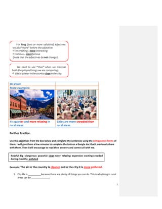 7
On Zoom
More examples:
It’s quieter and more relaxing in
rural areas.
Cities are more crowded than
rural areas.
Further Practice.
Use the adjectives from the box below and complete the sentences using the comparative forms of
them. I will give them a few minutes to complete the task on a Google doc that I previously share
with them. Then I will encourage to read their answers and correct all with me.
- helpful- big - dangerous- peaceful- clean noisy- relaxing- expensive- exciting-crowded
- boring- healthy- polluted
Example: The air in the country is cleaner but in the city it is more polluted.
1. City life is __________because there are plenty of things you can do. This is why living in rural
areas can be ______________.
 