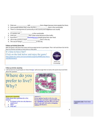 8
2. Cities are ______________ and _____________than villages because more people live there.
3. Some people believe that in the city life is _______________than in the countryside.
4. There is a strong sense of community in the country and neighbours are usually
_______________.
5. It’s quieter and ________________in the countryside.
6. Cities are ________________than urban areas because of the traffic.
7. Rural life is _____________beacusebecause people grow their own food.
8. Life in the country is much _________________than in the city.
9. The cost of living is __________________in the city.
Follow up Activity Game-like
With this game I will share the screen and encourage learners to participate. Then I will send them the link for
them to practice and play as many times as they want.
It’s time to have fun!!
Click on the link below and enjoy the game!
https://www.wisc-online.com/users/silviabruno/games/95994/urban-life-vs-
rural-life?version=1
Follow up Activity: Speaking
I will ask learners to participate on Voice-threadt. I will encourage them to look at the word-cloud and think
about this question:
Where do you
prefer to live?
Why?
Homework 2 Speaking
Think about these questions for a few
minutes:
● Is it better to live in a city than in a
small town?
● Why?
● Why not?
Answer 1:
In my opinion I prefer to live in a city
because there are better opportunities for
me to progress. And also there are more
places to go and visit such as shopping
centres and theaters.
Comentario [A2]: Check stress
pattern
 