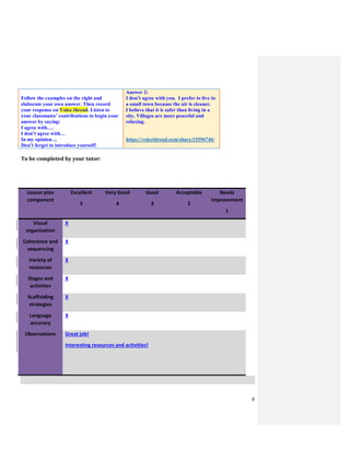 9
Follow the examples on the right and
elaborate your own answer. Then record
your response on Voice thread. Listen to
your classmates’ contributions to begin your
answer by saying:
I agree with….
I don’t agree with…
In my opinion ...
Don’t forget to introduce yourself!
Answer 2:
I don’t agree with you. I prefer to live in
a small town because the air is cleaner.
I believe that it is safer than living in a
city. Villages are more peaceful and
relaxing.
https://voicethread.com/share/15596746/
To be completed by your tutor:
Lesson plan
component
Excellent
5
Very Good
4
Good
3
Acceptable
2
Needs
improvement
1
Visual
organization
X
Coherence and
sequencing
X
Variety of
resources
X
Stages and
activities
X
Scaffolding
strategies
X
Language
accuracy
X
Observations Great job!
Interesting resources and activities!
 
