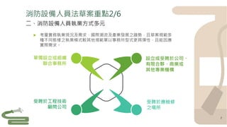 設立或受聘於公司、
有限合夥、商業或
其他專業機構
受聘於工程技術
顧問公司
單獨設立或組織
聯合事務所
受聘於應檢修
之場所
 考量實務執業現況及需求、國際潮流及產業發展之趨勢，且草案規範多
種不同態樣之執業模式較其他規範單以事務所型式更具彈性，且能因應
實際需求。
二、消防設備人員執業方式多元
2
消防設備人員法草案重點2/6
 