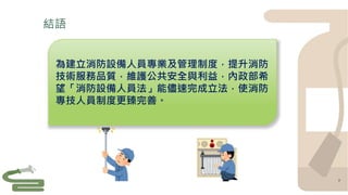 結語
7
為建立消防設備人員專業及管理制度，提升消防
技術服務品質，維護公共安全與利益，內政部希
望「消防設備人員法」能儘速完成立法，使消防
專技人員制度更臻完善。
 
