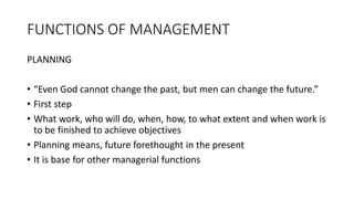 FUNCTIONS OF MANAGEMENT
PLANNING
• “Even God cannot change the past, but men can change the future.”
• First step
• What work, who will do, when, how, to what extent and when work is
to be finished to achieve objectives
• Planning means, future forethought in the present
• It is base for other managerial functions
 