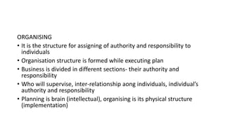 ORGANISING
• It is the structure for assigning of authority and responsibility to
individuals
• Organisation structure is formed while executing plan
• Business is divided in different sections- their authority and
responsibility
• Who will supervise, inter-relationship aong individuals, individual’s
authority and responsibility
• Planning is brain (intellectual), organising is its physical structure
(implementation)
 