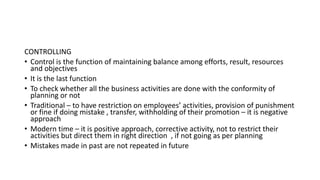 CONTROLLING
• Control is the function of maintaining balance among efforts, result, resources
and objectives
• It is the last function
• To check whether all the business activities are done with the conformity of
planning or not
• Traditional – to have restriction on employees’ activities, provision of punishment
or fine if doing mistake , transfer, withholding of their promotion – it is negative
approach
• Modern time – it is positive approach, corrective activity, not to restrict their
activities but direct them in right direction , if not going as per planning
• Mistakes made in past are not repeated in future
 
