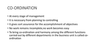 CO-ORDINATION
• At every stage of management
• It is necessary from planning to controlling
• It gives sort assurance for the accomplishment of objectives
• No work remains incomplete,no work becomes easy
• To bring co-ordination and harmony among the different functions
carried out by different departments in the business unit is called co-
ordination
 