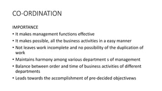 CO-ORDINATION
IMPORTANCE
• It makes management functions effective
• It makes possible, all the business activities in a easy manner
• Not leaves work incomplete and no possibility of the duplication of
work
• Maintains harmony among various department s of management
• Balance between order and time of business activities of different
departments
• Leads towards the accomplishment of pre-decided objectivews
 