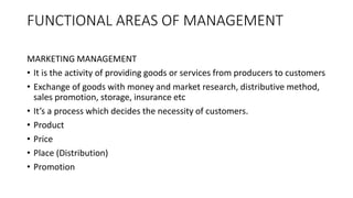 FUNCTIONAL AREAS OF MANAGEMENT
MARKETING MANAGEMENT
• It is the activity of providing goods or services from producers to customers
• Exchange of goods with money and market research, distributive method,
sales promotion, storage, insurance etc
• It’s a process which decides the necessity of customers.
• Product
• Price
• Place (Distribution)
• Promotion
 