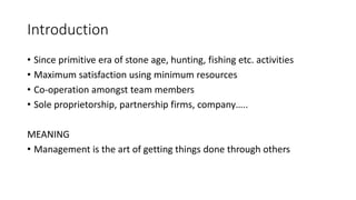 Introduction
• Since primitive era of stone age, hunting, fishing etc. activities
• Maximum satisfaction using minimum resources
• Co-operation amongst team members
• Sole proprietorship, partnership firms, company…..
MEANING
• Management is the art of getting things done through others
 