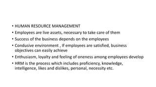 • HUMAN RESOURCE MANAGEMENT
• Employees are live assets, necessary to take care of them
• Success of the business depends on the employees
• Condusive environment , If employees are satisfied, business
objectives can easily achieve
• Enthusiasm, loyalty and feeling of oneness among employees develop
• HRM is the process which includes proficiency, knowledge,
intelligence, likes and dislikes, personal, necessity etc.
 
