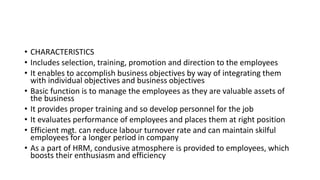 • CHARACTERISTICS
• Includes selection, training, promotion and direction to the employees
• It enables to accomplish business objectives by way of integrating them
with individual objectives and business objectives
• Basic function is to manage the employees as they are valuable assets of
the business
• It provides proper training and so develop personnel for the job
• It evaluates performance of employees and places them at right position
• Efficient mgt. can reduce labour turnover rate and can maintain skilful
employees for a longer period in company
• As a part of HRM, condusive atmosphere is provided to employees, which
boosts their enthusiasm and efficiency
 