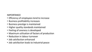 IMPORTANCE
• Efficiency of employees tend to increase
• Business profitability increases
• Business prestige is maintained
• Higher quality standards maintained
• Feeling of oneness is developed
• Maximum utilisation of factors of production
• Reduction in labour turnover
• Job satisfaction enhanced
• Job satisfaction leads to industrial peace
 
