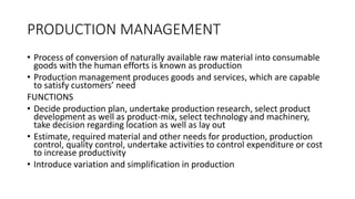PRODUCTION MANAGEMENT
• Process of conversion of naturally available raw material into consumable
goods with the human efforts is known as production
• Production management produces goods and services, which are capable
to satisfy customers’ need
FUNCTIONS
• Decide production plan, undertake production research, select product
development as well as product-mix, select technology and machinery,
take decision regarding location as well as lay out
• Estimate, required material and other needs for production, production
control, quality control, undertake activities to control expenditure or cost
to increase productivity
• Introduce variation and simplification in production
 