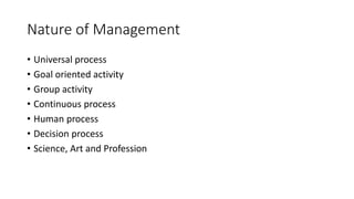Nature of Management
• Universal process
• Goal oriented activity
• Group activity
• Continuous process
• Human process
• Decision process
• Science, Art and Profession
 