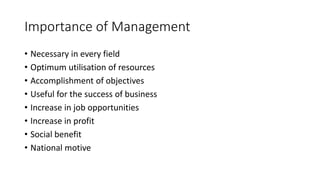 Importance of Management
• Necessary in every field
• Optimum utilisation of resources
• Accomplishment of objectives
• Useful for the success of business
• Increase in job opportunities
• Increase in profit
• Social benefit
• National motive
 