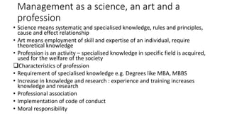 Management as a science, an art and a
profession
• Science means systematic and specialised knowledge, rules and principles,
cause and effect relationship
• Art means employment of skill and expertise of an individual, require
theoretical knowledge
• Profession is an activity – specialised knowledge in specific field is acquired,
used for the welfare of the society
Characteristics of profession
• Requirement of specialised knowledge e.g. Degrees like MBA, MBBS
• Increase in knowledge and research : experience and training increases
knowledge and research
• Professional association
• Implementation of code of conduct
• Moral responsibility
 