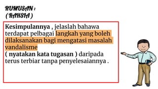 RUMUSAN :
( RAHSIA )
Kesimpulannya , jelaslah bahawa
terdapat pelbagai langkah yang boleh
dilaksanakan bagi mengatasi masalah
vandalisme
( nyatakan kata tugasan ) daripada
terus terbiar tanpa penyelesaiannya .
 