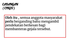 CADANGAN
( CIKGU )
Oleh itu , semua anggota masyarakat
perlu berganding bahu mengambil
pendekatan berkesan bagi
membanteras gejala tersebut.
 